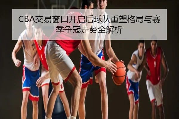 CBA交易窗口开启后球队重塑格局与赛季争冠走势全解析