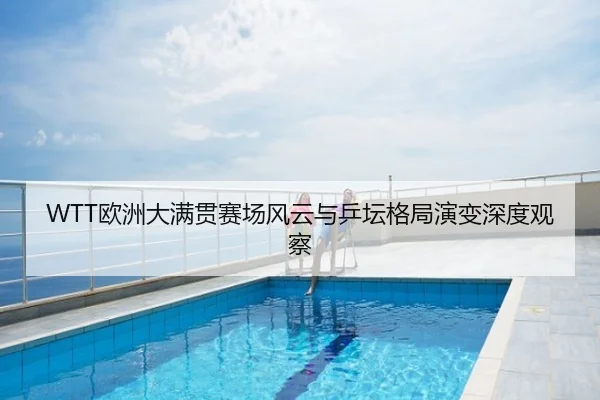 WTT欧洲大满贯赛场风云与乒坛格局演变深度观察