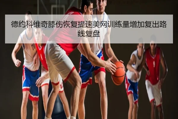 德约科维奇膝伤恢复提速美网训练量增加复出路线复盘