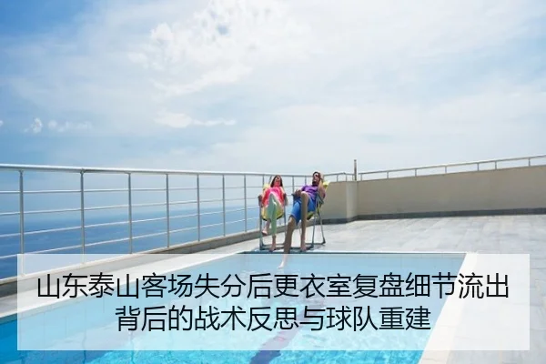 山东泰山客场失分后更衣室复盘细节流出背后的战术反思与球队重建