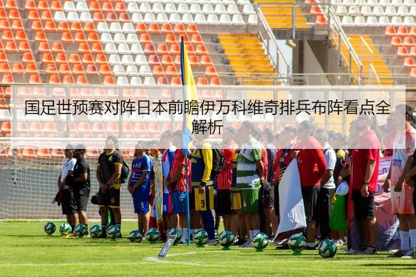 国足世预赛对阵日本前瞻伊万科维奇排兵布阵看点全解析