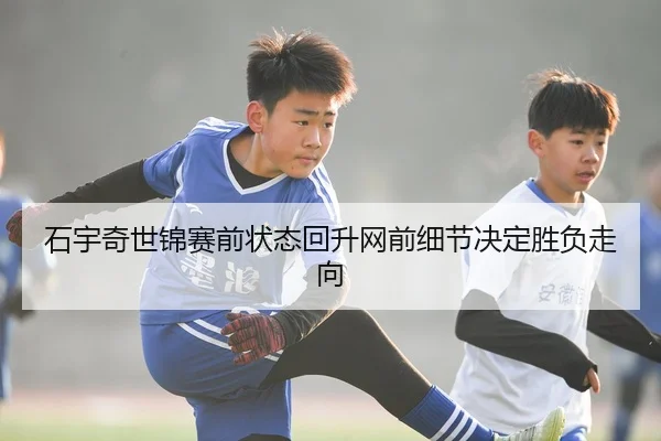 石宇奇世锦赛前状态回升网前细节决定胜负走向