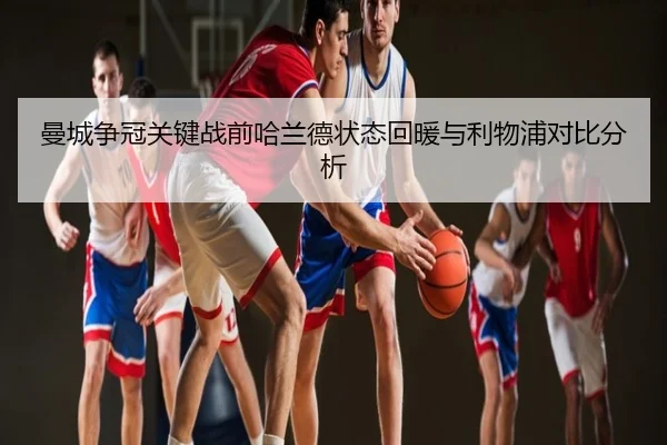曼城争冠关键战前哈兰德状态回暖与利物浦对比分析
