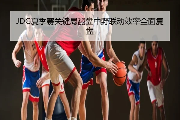 JDG夏季赛关键局翻盘中野联动效率全面复盘