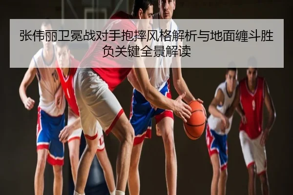 张伟丽卫冕战对手抱摔风格解析与地面缠斗胜负关键全景解读