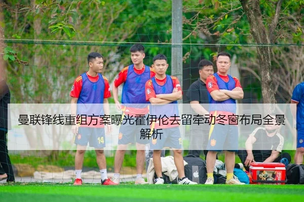 曼联锋线重组方案曝光霍伊伦去留牵动冬窗布局全景解析