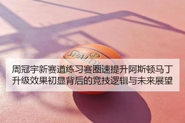 周冠宇新赛道练习赛圈速提升阿斯顿马丁升级效果初显背后的竞技逻辑与未来展望