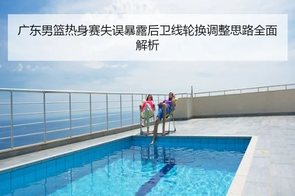 广东男篮热身赛失误暴露后卫线轮换调整思路全面解析