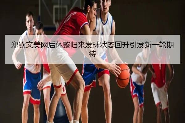郑钦文美网后休整归来发球状态回升引发新一轮期待